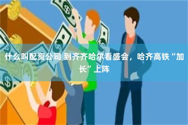 什么叫配资公司 到齐齐哈尔看盛会，哈齐高铁“加长”上阵