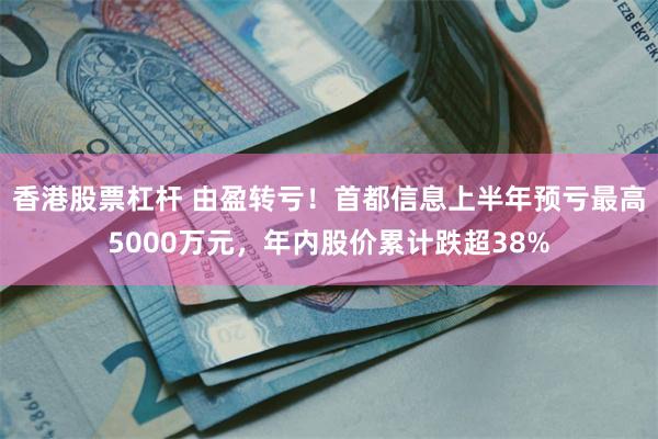 香港股票杠杆 由盈转亏！首都信息上半年预亏最高5000万元，年内股价累计跌超38%