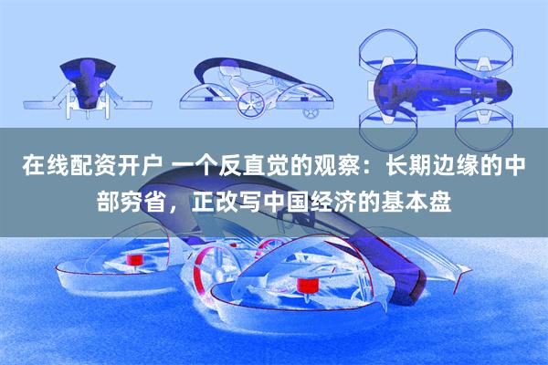 在线配资开户 一个反直觉的观察：长期边缘的中部穷省，正改写中国经济的基本盘