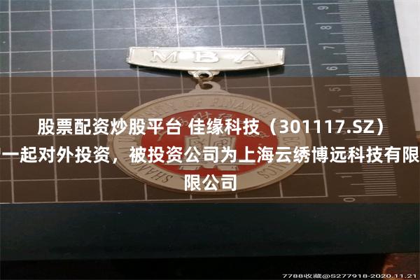 股票配资炒股平台 佳缘科技（301117.SZ）新增一起对外投资，被投资公司为上海云绣博远科技有限公司