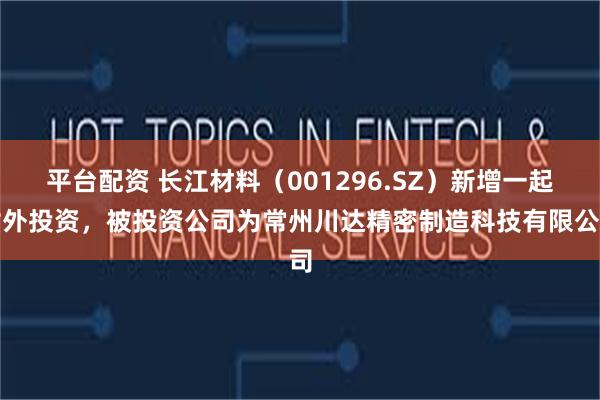 平台配资 长江材料（001296.SZ）新增一起对外投资，被投资公司为常州川达精密制造科技有限公司