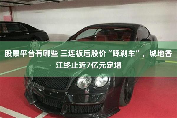 股票平台有哪些 三连板后股价“踩刹车”，城地香江终止近7亿元定增